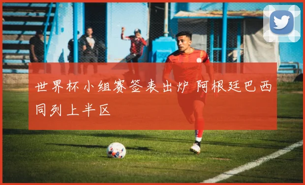 世界杯小组赛签表出炉 阿根廷巴西同列上半区