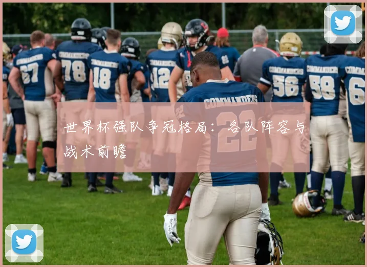 世界杯强队争冠格局：各队阵容与战术前瞻