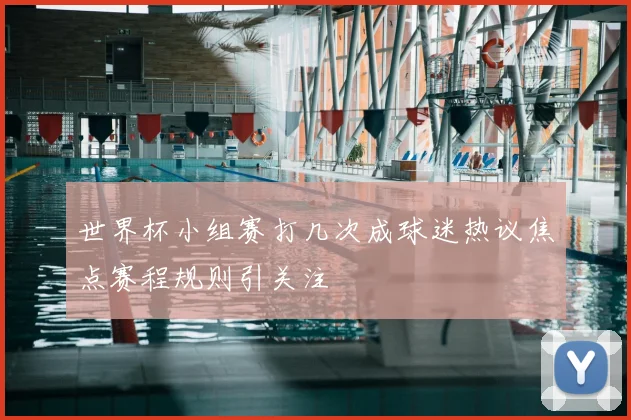 世界杯小组赛打几次成球迷热议焦点赛程规则引关注