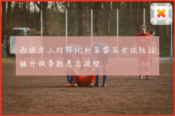 西班牙人对阵比利亚雷亚尔攻防拉锯升级争胜悬念延续