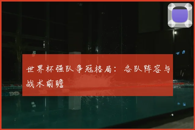世界杯强队争冠格局：各队阵容与战术前瞻