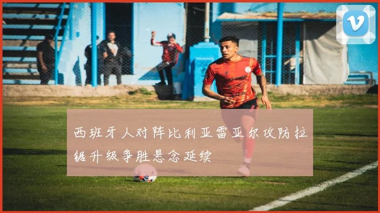 西班牙人对阵比利亚雷亚尔攻防拉锯升级争胜悬念延续