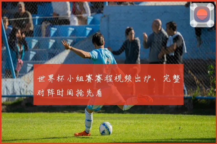 世界杯小组赛赛程视频出炉，完整对阵时间抢先看