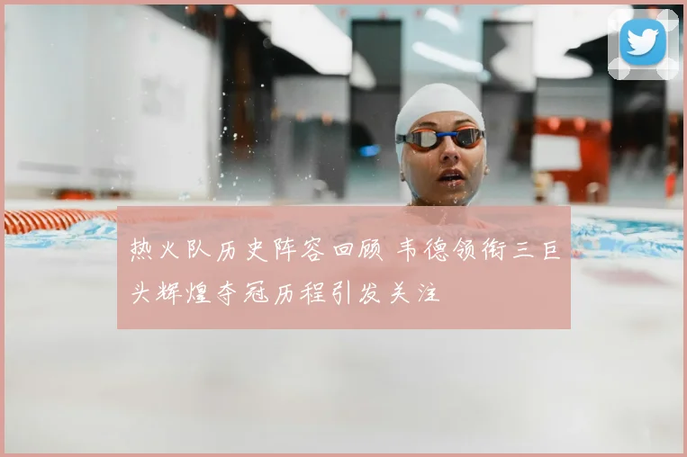 热火队历史阵容回顾 韦德领衔三巨头辉煌夺冠历程引发关注