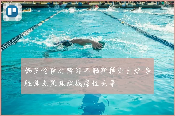 佛罗伦萨对阵那不勒斯预测出炉 争胜焦点聚焦欧战席位竞争