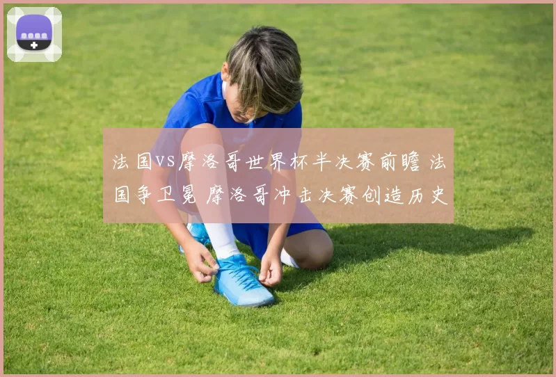 法国vs摩洛哥世界杯半决赛前瞻 法国争卫冕 摩洛哥冲击决赛创造历史