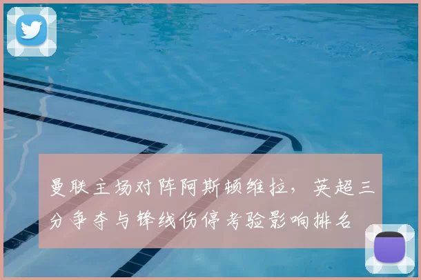 曼联主场对阵阿斯顿维拉，英超三分争夺与锋线伤停考验影响排名