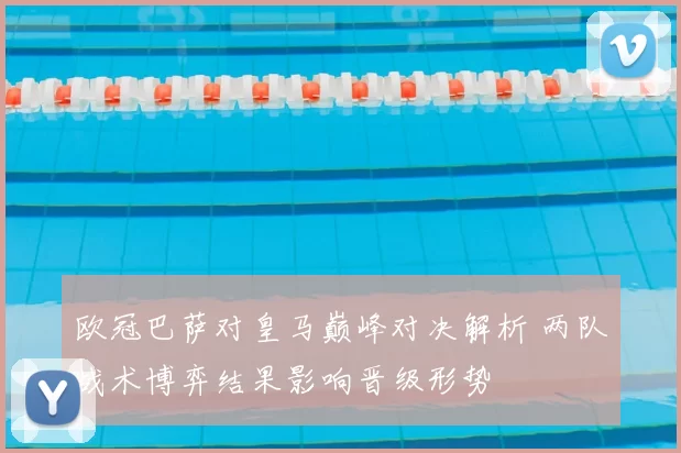 欧冠巴萨对皇马巅峰对决解析 两队战术博弈结果影响晋级形势