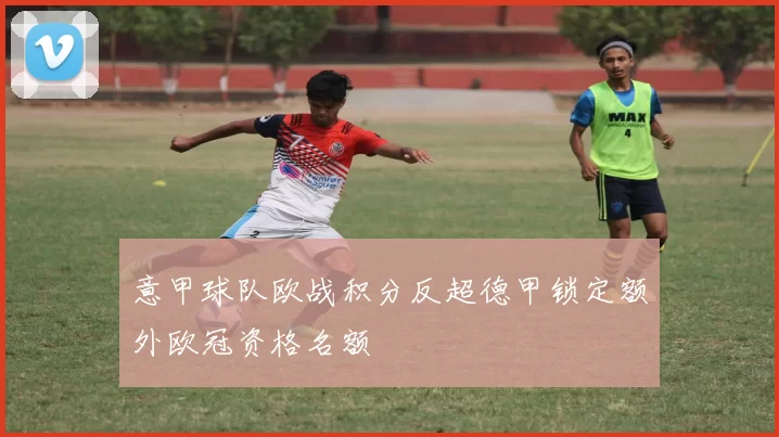 意甲球队欧战积分反超德甲锁定额外欧冠资格名额