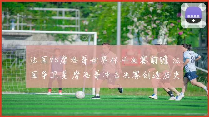 法国vs摩洛哥世界杯半决赛前瞻 法国争卫冕 摩洛哥冲击决赛创造历史