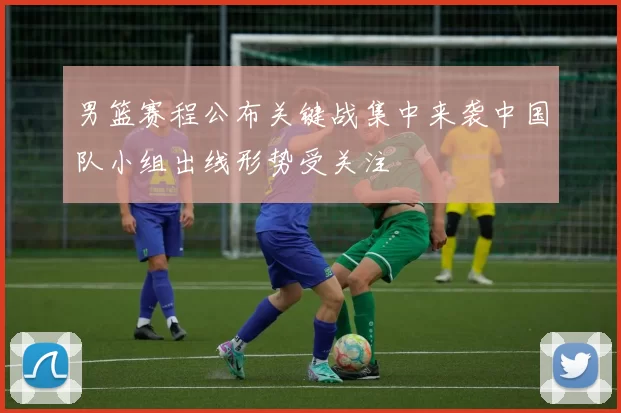 男篮赛程公布关键战集中来袭中国队小组出线形势受关注