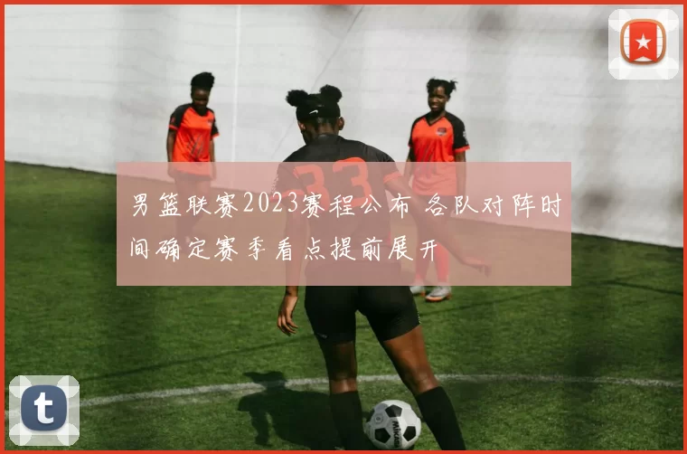 男篮联赛2023赛程公布 各队对阵时间确定赛季看点提前展开