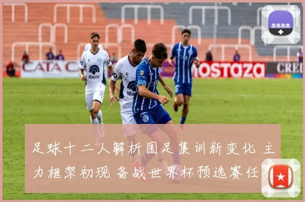 足球十二人解析国足集训新变化 主力框架初现 备战世界杯预选赛任务更明确