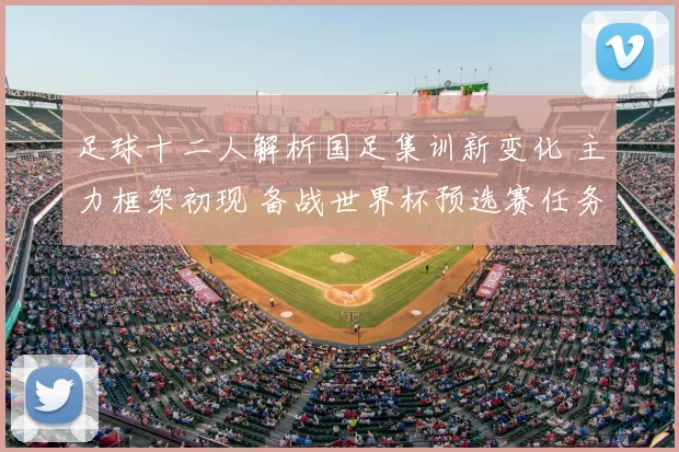 足球十二人解析国足集训新变化 主力框架初现 备战世界杯预选赛任务更明确