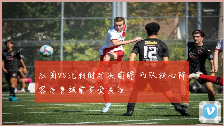 法国vs比利时对决前瞻 两队核心阵容与晋级前景受关注