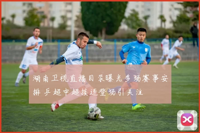 湖南卫视直播目录曝光多场赛事安排 乒超中超接连登场引关注