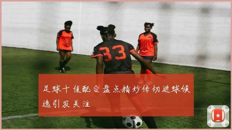 足球十佳配合盘点精妙传切进球候选引发关注