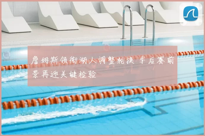 詹姆斯领衔湖人调整轮换 季后赛前景再迎关键检验