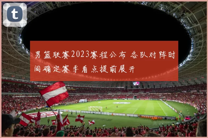 男篮联赛2023赛程公布 各队对阵时间确定赛季看点提前展开
