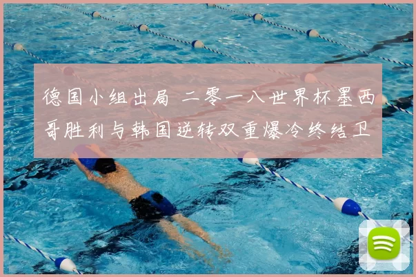 德国小组出局 二零一八世界杯墨西哥胜利与韩国逆转双重爆冷终结卫冕