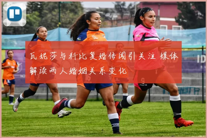 瓦妮莎与科比复婚传闻引关注 媒体解读两人婚姻关系变化