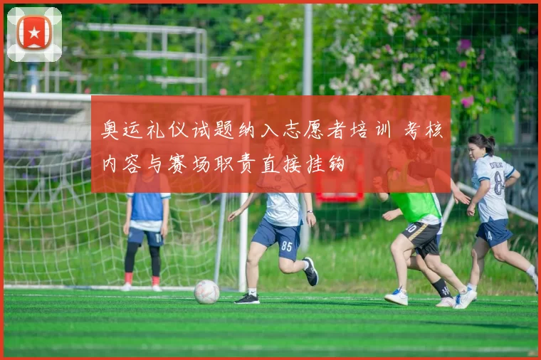 奥运礼仪试题纳入志愿者培训 考核内容与赛场职责直接挂钩