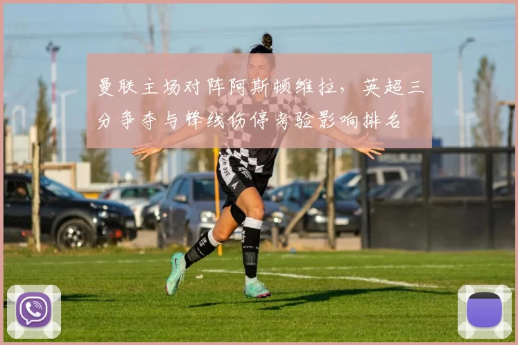 曼联主场对阵阿斯顿维拉，英超三分争夺与锋线伤停考验影响排名