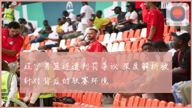 辽宁男篮连遭判罚争议 深度解析被针对背后的联赛环境