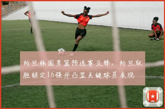 约旦韩国男篮预选赛交锋,约旦取胜锁定16强并凸显关键球员表现