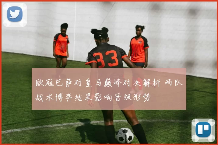 欧冠巴萨对皇马巅峰对决解析 两队战术博弈结果影响晋级形势