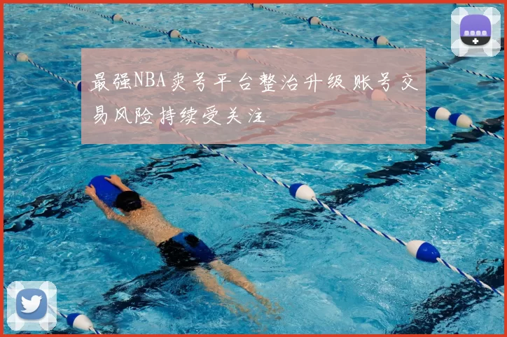 最强NBA卖号平台整治升级 账号交易风险持续受关注