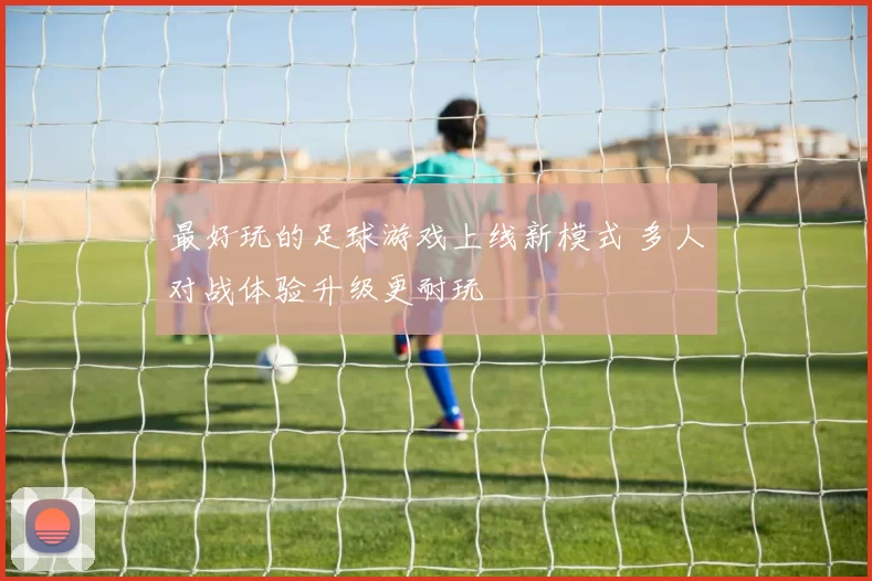 最好玩的足球游戏上线新模式 多人对战体验升级更耐玩