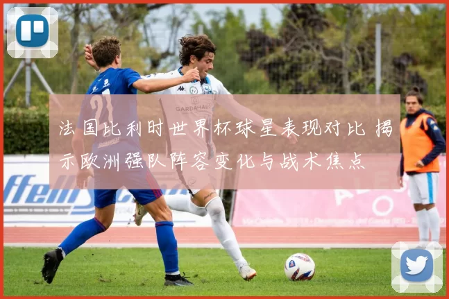 法国比利时世界杯球星表现对比 揭示欧洲强队阵容变化与战术焦点