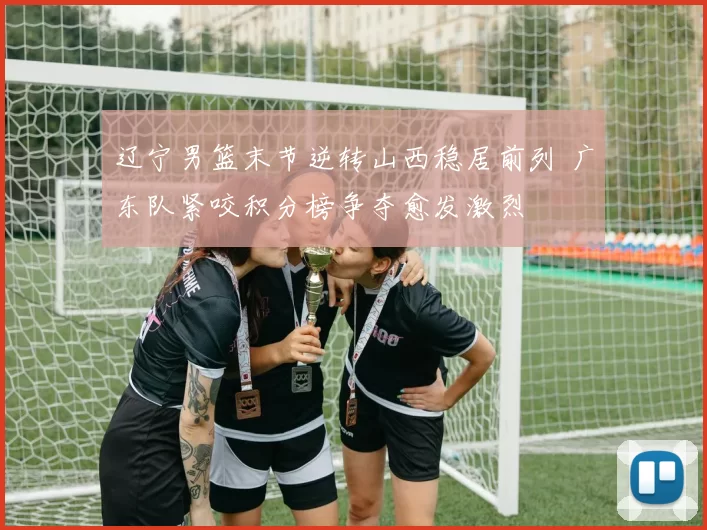 辽宁男篮末节逆转山西稳居前列 广东队紧咬积分榜争夺愈发激烈