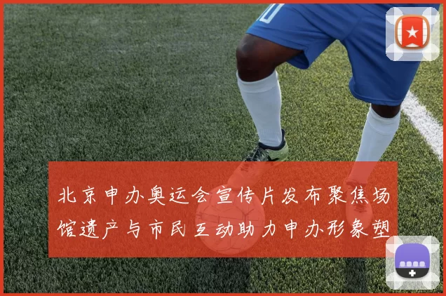 北京申办奥运会宣传片发布聚焦场馆遗产与市民互动助力申办形象塑造