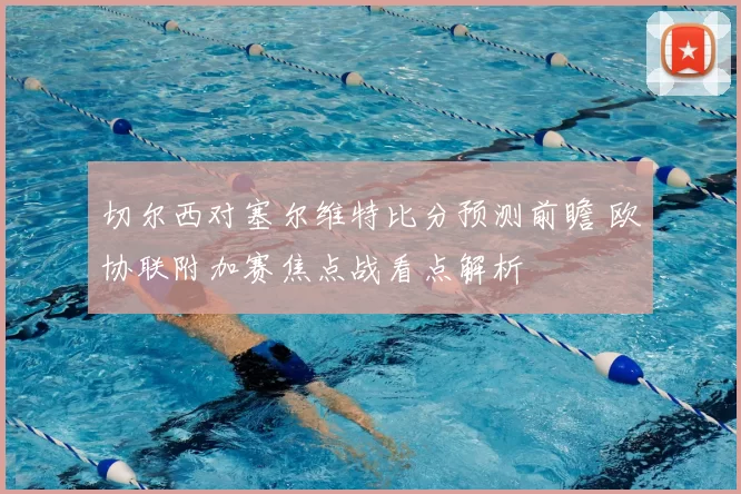 切尔西对塞尔维特比分预测前瞻 欧协联附加赛焦点战看点解析