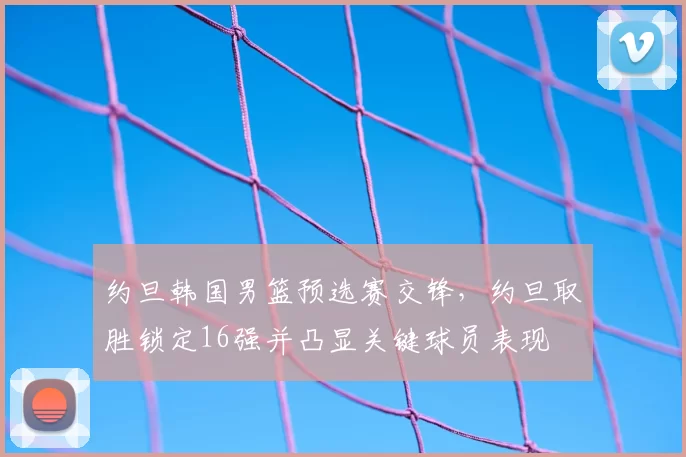 约旦韩国男篮预选赛交锋，约旦取胜锁定16强并凸显关键球员表现