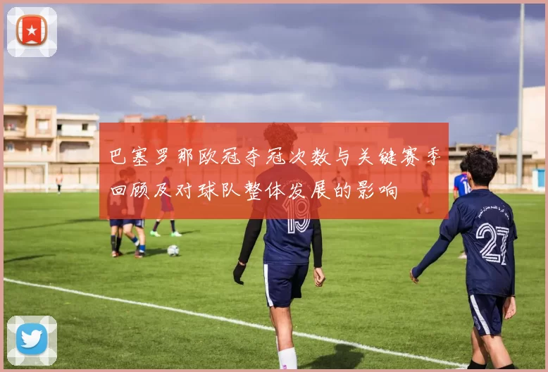 巴塞罗那欧冠夺冠次数与关键赛季回顾及对球队整体发展的影响