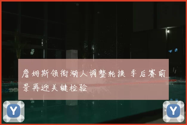 詹姆斯领衔湖人调整轮换 季后赛前景再迎关键检验