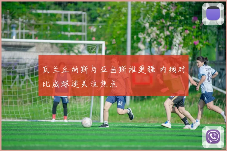 瓦兰丘纳斯与亚当斯谁更强 内线对比成球迷关注焦点