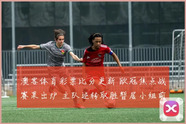 澳客体育彩票比分更新 欧冠焦点战赛果出炉 主队逆转取胜暂居小组前列