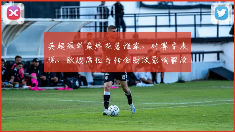 英超冠军最终花落谁家，对赛季表现、欧战席位与转会财政影响解读