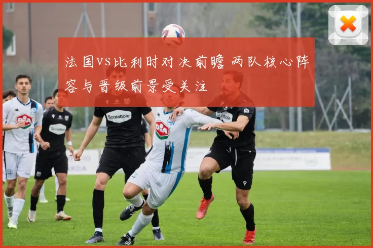 法国vs比利时对决前瞻 两队核心阵容与晋级前景受关注