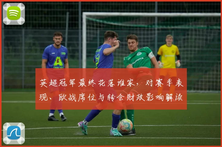 英超冠军最终花落谁家，对赛季表现、欧战席位与转会财政影响解读