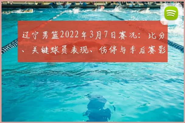 辽宁男篮2022年3月7日赛况：比分、关键球员表现、伤停与季后赛影响要点